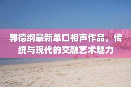 郭德纲最新单口相声作品，传统与现代的交融艺术魅力