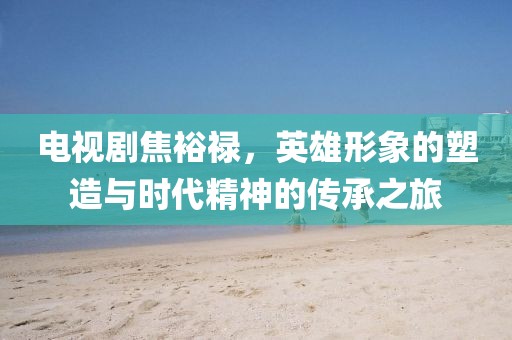 电视剧焦裕禄，英雄形象的塑造与时代精神的传承之旅