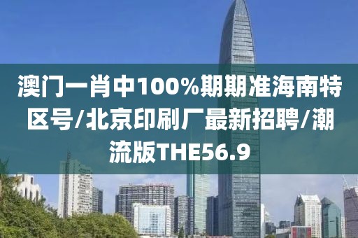 澳门一肖中100%期期准海南特区号/北京印刷厂最新招聘/潮流版THE56.9