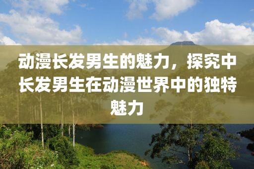 动漫长发男生的魅力，探究中长发男生在动漫世界中的独特魅力