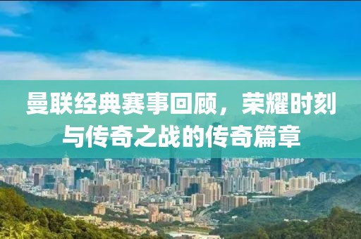 曼联经典赛事回顾，荣耀时刻与传奇之战的传奇篇章