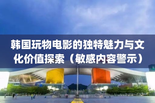 韩国玩物电影的独特魅力与文化价值探索（敏感内容警示）
