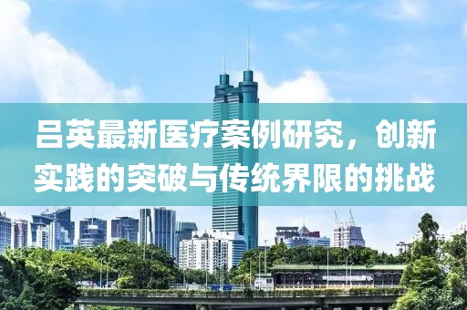吕英最新医疗案例研究，创新实践的突破与传统界限的挑战