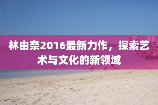 林由奈2016最新力作，探索艺术与文化的新领域