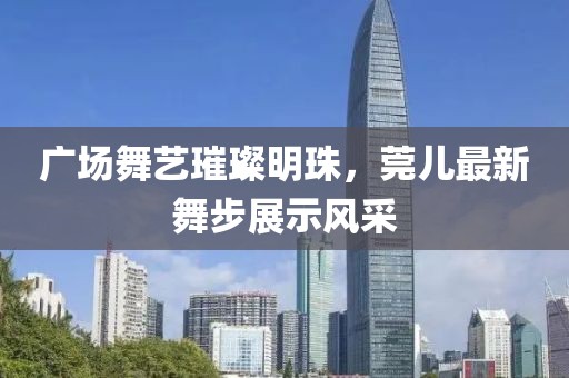 广场舞艺璀璨明珠，莞儿最新舞步展示风采