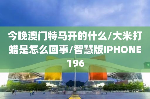 今晚澳门特马开的什么/大米打蜡是怎么回事/智慧版IPHONE196