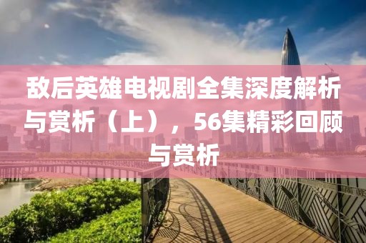 敌后英雄电视剧全集深度解析与赏析（上），56集精彩回顾与赏析