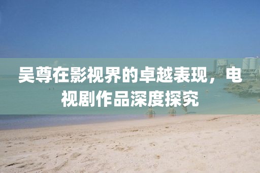 吴尊在影视界的卓越表现，电视剧作品深度探究