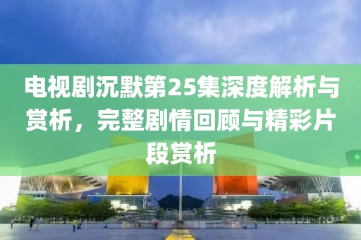 电视剧沉默第25集深度解析与赏析，完整剧情回顾与精彩片段赏析