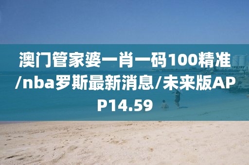 澳门管家婆一肖一码100精准/nba罗斯最新消息/未来版APP14.59