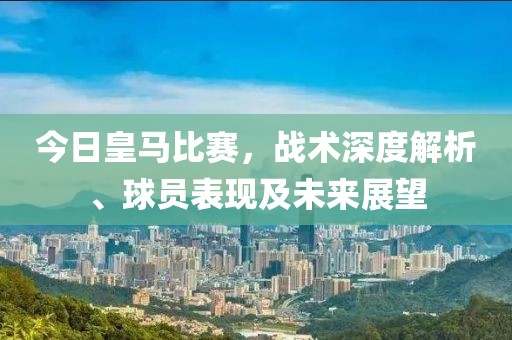 今日皇马比赛，战术深度解析、球员表现及未来展望