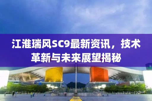江淮瑞风SC9最新资讯，技术革新与未来展望揭秘