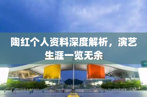 陶红个人资料深度解析，演艺生涯一览无余