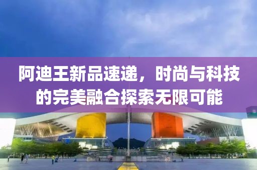 阿迪王新品速递，时尚与科技的完美融合探索无限可能