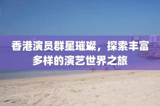 香港演员群星璀璨，探索丰富多样的演艺世界之旅