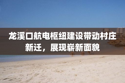 龙溪口航电枢纽建设带动村庄新迁，展现崭新面貌