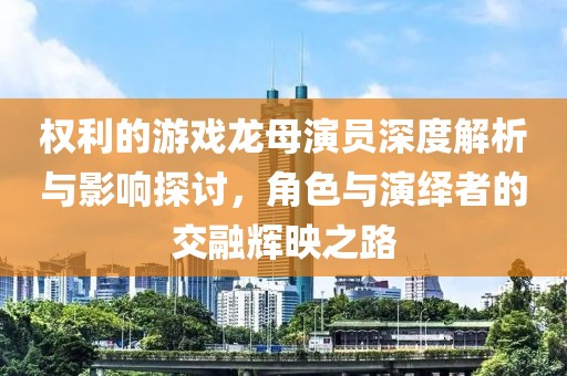 权利的游戏龙母演员深度解析与影响探讨，角色与演绎者的交融辉映之路