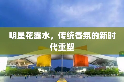 明星花露水，传统香氛的新时代重塑