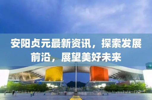 安阳贞元最新资讯，探索发展前沿，展望美好未来