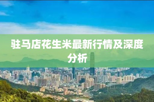 驻马店花生米最新行情及深度分析