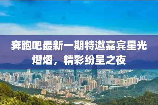 奔跑吧最新一期特邀嘉宾星光熠熠，精彩纷呈之夜