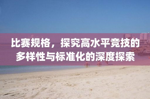 比赛规格，探究高水平竞技的多样性与标准化的深度探索