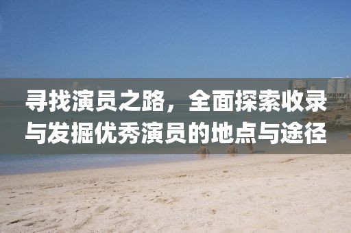 寻找演员之路，全面探索收录与发掘优秀演员的地点与途径