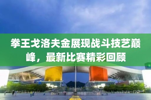 拳王戈洛夫金展现战斗技艺巅峰，最新比赛精彩回顾