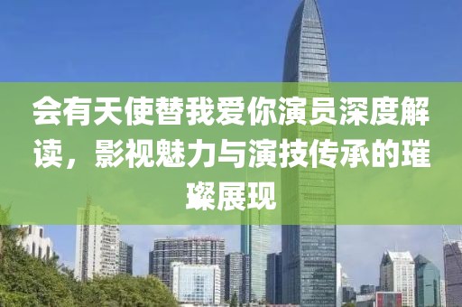 会有天使替我爱你演员深度解读，影视魅力与演技传承的璀璨展现