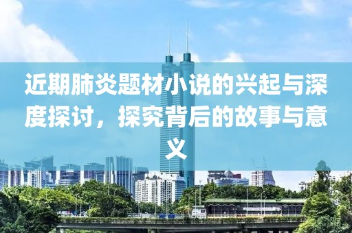 近期肺炎题材小说的兴起与深度探讨，探究背后的故事与意义