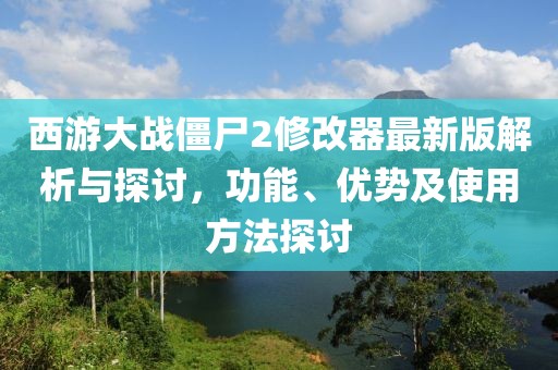 西游大战僵尸2修改器最新版解析与探讨，功能、优势及使用方法探讨