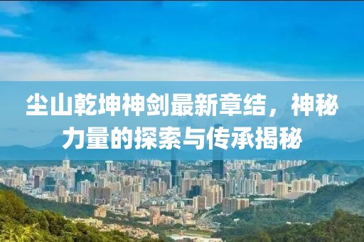 尘山乾坤神剑最新章结，神秘力量的探索与传承揭秘