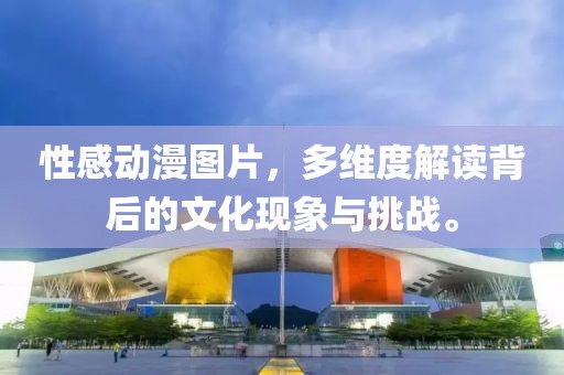 性感动漫图片，多维度解读背后的文化现象与挑战。