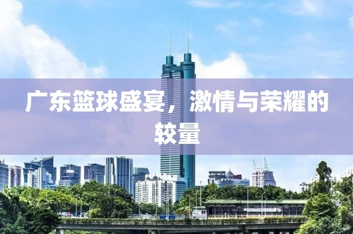 广东篮球盛宴，激情与荣耀的较量