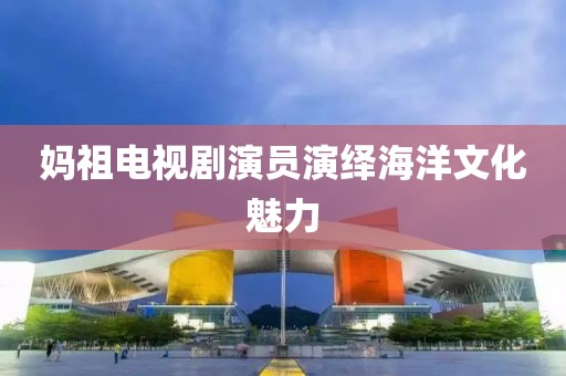 妈祖电视剧演员演绎海洋文化魅力