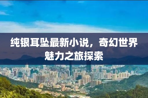 纯银耳坠最新小说，奇幻世界魅力之旅探索