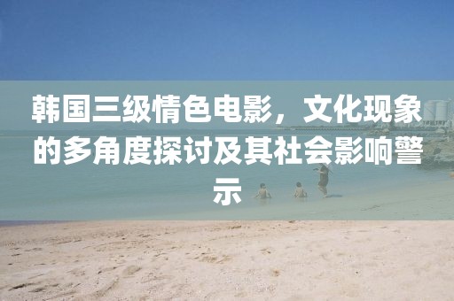 韩国三级情色电影，文化现象的多角度探讨及其社会影响警示