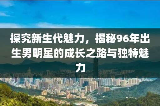 探究新生代魅力，揭秘96年出生男明星的成长之路与独特魅力