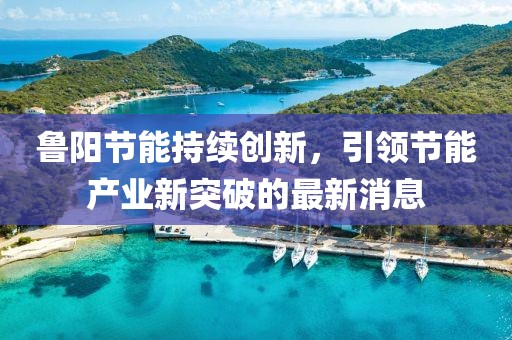 鲁阳节能持续创新，引领节能产业新突破的最新消息