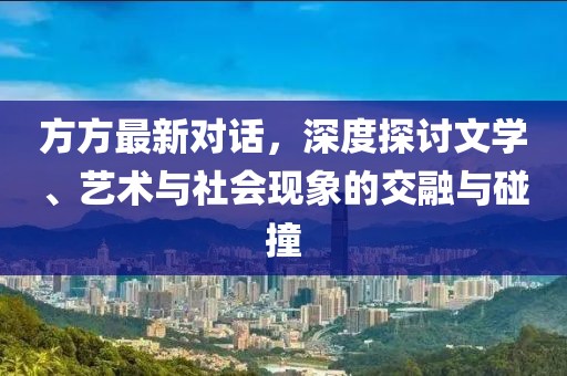 方方最新对话，深度探讨文学、艺术与社会现象的交融与碰撞