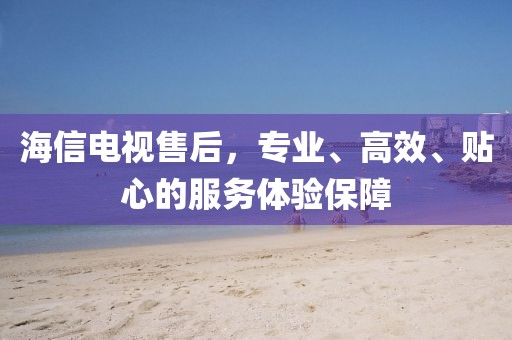 海信电视售后，专业、高效、贴心的服务体验保障