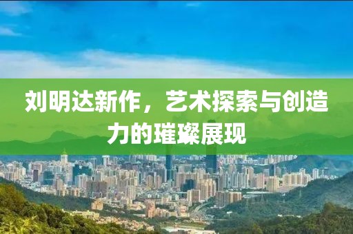 刘明达新作，艺术探索与创造力的璀璨展现