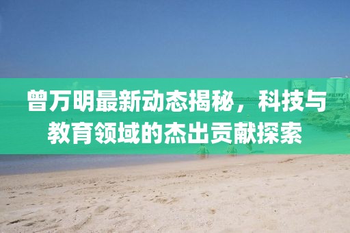 曾万明最新动态揭秘，科技与教育领域的杰出贡献探索