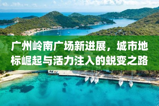 广州岭南广场新进展，城市地标崛起与活力注入的蜕变之路
