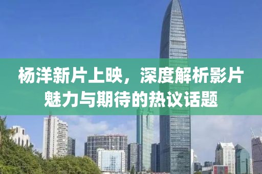 杨洋新片上映，深度解析影片魅力与期待的热议话题