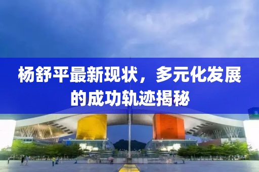 杨舒平最新现状，多元化发展的成功轨迹揭秘