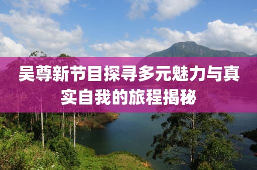 吴尊新节目探寻多元魅力与真实自我的旅程揭秘