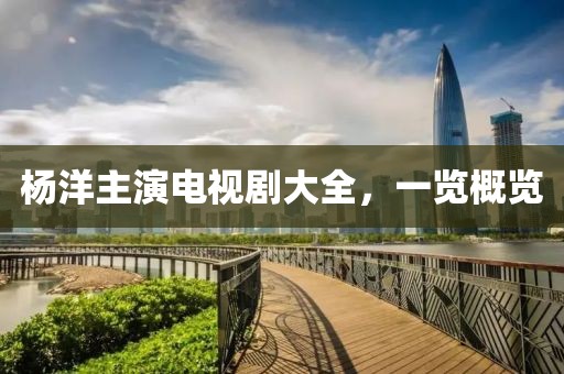 杨洋主演电视剧大全，一览概览