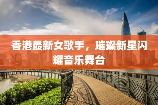 香港最新女歌手，璀璨新星闪耀音乐舞台