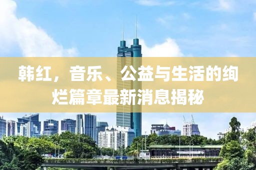 韩红，音乐、公益与生活的绚烂篇章最新消息揭秘